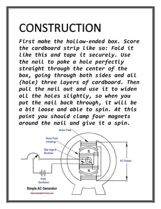 CONSTRUCTION
First make the hollow-ended box. Score
the cardboard strip like so: Fold it
like this and tape it securely. Use
the nail to poke a hole perfectly
straight through the center of the
box, going through both sides and all
(hole) three layers of cardboard. Then
pull the nail out and use it to widen
all the holes slightly, so when you
put the nail back through, it will be
a bit loose and able to spin. At this
point you should clamp four magnets
around the nail and give it a spin.
 
