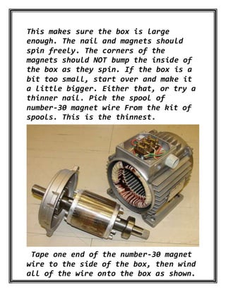 This makes sure the box is large
enough. The nail and magnets should
spin freely. The corners of the
magnets should NOT bump the inside of
the box as they spin. If the box is a
bit too small, start over and make it
a little bigger. Either that, or try a
thinner nail. Pick the spool of
number-30 magnet wire From the kit of
spools. This is the thinnest.
Tape one end of the number-30 magnet
wire to the side of the box, then wind
all of the wire onto the box as shown.
 