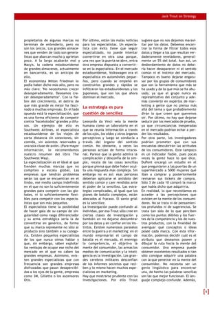 Jack Trout on Strategy




propietarios de algunas marcas no       Por último, están las malas noticias     sugiere que no nos dejemos maravi-
terminan de entenderlo, pero no         para los especialistas. Un especia-      llar por los datos. Debemos encon-
son los únicos. Los grandes almace-     lista con éxito tiene que seguir         trar la forma de filtrar todos esos
nes que venden de todo son genera-      especializado, no puede intentar         datos y llegar a los que resultan ver-
listas que abarcan mucho y aprietan     convertirse en otra cosa porque,         daderamente reveladores, general-
poco. A la larga acabarán mal y         una vez que la puerta se abre, entra     mente un 5% del total. Aun así, un
Macy's, la cadena estadounidense        otra empresa dispuesta a convertir-      desbordamiento de datos no debe-
de grandes almacenes, actualmente       se en la especialista. En el mercado     ría hacer desaparecer ni el sentido
en bancarrota, es un anticipo de        estadounidense, Volkswagen era el        común ni el instinto del mercado.
ello.                                   especialista en automóviles peque-       Tampoco es bueno dejarse engatu-
El economista Milton Friedman lo        ños, pero cuando se empeñó en            sar por los grupos de consumidores
podía haber dicho más alto, pero no     construirlos grandes y rápidos se        que son la herramienta que más se
más claro: "No necesitamos crecer       infiltraron los estadounidenses y los    ha usado y de la que más se ha abu-
desesperadamente. Deseamos cre-         japoneses, que son los que ahora         sado, ya que el grupo nunca es
cer desesperadamente". Con la fie-      dominan el mercado.                      representativo del conjunto y ade-
bre del crecimiento, el delirio de                                               más convierte en expertos de mar-
que más grande es mejor ha fasci-                                                keting a gente que no piensa más
nado a muchas empresas. En el lado
                                        La estrategia es pura                    allá del tema y que probablemente
opuesto está la especialización, que    cuestión de sencillez                    dirán lo que creen que queremos
es una forma eficiente de competir                                               oír. Por último, no hay que dejarse
contra "hacelotodos" grandes y difu-    Leonardo da Vinci veía la mente          seducir por los mercados de prueba,
sos. Un ejemplo de ello es              humana como un laboratorio en el         ya que circunstancias inesperadas
Southwest Airlines, el especialista     que se reunía información a través       en el mercado podrían echar a per-
estadounidense de los viajes de         de los ojos, los oídos y otros órganos   der los resultados.
corta distancia sin conexiones, sin     perceptivos y luego se conducía a        Por otra parte, los investigadores
comida, sin asientos reservados y       través del órgano del sentido            podrían prometer que con sus
una sola clase de avión. (Para mayor    común. No obstante, a veces las          encuestas descubrirán las actitudes
información, le recomendamos            personas actúan de forma irracio-        de los consumidores. Este tampoco
nuestro resumen del libro The           nal. Parece que la gente admira la       es un indicador fiable, pues pocas
Southwest Way).                         complicación y desconfía de lo sim-      veces la gente hace lo que dice.
La especialización es el ideal al que   ple, recela de las cosas sencillas       DuPont encargó un estudio en el
tienden muchas marcas que no            porque piensa que debe haber ocul-       que preguntaron a las puertas de un
compiten a escala global. Las           ta una respuesta más compleja. Sin       supermercado a 5000 mujeres qué
empresas que tendrán problemas          embargo no es así: esas personas         iban a comprar y posteriormente
serán las que se encuentran en el       deberían aplicarse el antídoto del       revisaron sus tickets de compra.
limbo, ese medio campo indefinido       sentido común y caer rendidos ante       Sólo 3 de cada 10 compró la marca
en el que no son lo suficientemente     el poder de la sencillez. Las estra-     que había dicho que adquiriría.
grandes para competir con las glo-      tegias complicadas, al igual que los     En realidad, lo que necesitamos es
bales, ni lo suficientemente flexi-     planes de batalla complejos, están       acceder a las percepciones que
bles para competir con los especia-     abocados al fracaso. El santo grial      existen en la mente de los consumi-
listas que son más pequeños.            es la sencillez.                         dores. No se trata ni de pensamien-
El especialista tiene la posibilidad    La investigación puede confundir al      tos profundos ni de sugerencias. Se
de hacer gala de su campo de sin-       individuo, por eso Trout sólo cree en    trata tan sólo de lo que perciben
gularidad como rasgo diferenciador      ciertas clases de investigación y        como los puntos débiles y los fuer-
y su arma estratégica sería la de       también en no dejarse deslumbrar         tes de la competencia y los de nues-
convertirse en genérico, de forma       por los datos y en confiar en los ins-   tros productos, con la finalidad de
que su marca represente no sólo al      tintos. Existen numerosos paralelos      averiguar qué conceptos o ideas
producto sino también a su catego-      entre la guerra y el marketing: en el    posee cada marca. Con esta infor-
ría. Existen pequeños especialistas     mundo empresarial el campo de            mación, podemos decidir cuál es el
de los que nunca oímos hablar y         batalla es el mercado, el enemigo        atributo que deseamos poseer y
que, sin embargo, saben explotar        la competencia, el objetivo la           dibujar la ruta hacia la mente del
las ventajas de ocupar ese nicho del    mente del consumidor, las armas los      consumidor. Una empresa puede
mercado en el que no caben las          medios de comunicación y la inteli-      obtener excelentes resultados si tan
grandes empresas. Asimismo, exis-       gencia es la investigación. Los gran-    sólo consigue adquirir una palabra
ten grandes especialistas que con       des cerebros militares desconfían        con la que penetrar en la mente del
frecuencia son grandes empresas         de los informes secretos que reci-       consumidor. No necesita ser un
disfrazadas que pasan desapercibi-      ben y lo mismo hacen muchos espe-        genio lingüístico para encontrar
das a los ojos de la gente, empresas    cialistas en marketing.                  una, de hecho las palabras sencillas
como 3M, Gillette o los ascensores      Hay que mostrarse prudente con las       son las que mejor funcionan. El len-
Otis.                                   investigaciones. Por ello Trout          guaje complejo confunde. Además,


                                                                                                                          5
 