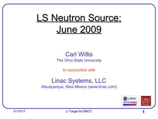 01/10/17 Li Target for BNCT 1
LS Neutron Source:LS Neutron Source:
June 2009June 2009
Carl Willis
The Ohio State University
In conjunction with
Linac Systems, LLC
Albuquerque, New Mexico (www.linac.com)
 