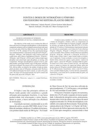 ISSN 1517-6398/ e-ISSN 1983-4063 - www.agro.ufg.br/pat - Pesq. Agropec. Trop., Goiânia, v. 39, n. 3, p. 191-196, jul./set. 2009
FONTES E DOSES DE NITROGÊNIO E FÓSFORO
EM FEIJOEIRO NO SISTEMA PLANTIO DIRETO1
Márcio Valderrama2
, Salatiér Buzetti2
, Cleiton Gredson Sabin Benett3
,
Marcelo Andreotti2
, Orivaldo Arf2
, Marco Eustáquio de Sá2
INTRODUÇÃO
O feijão é uma das principais culturas no
Brasil, tendo grande valor econômico e grande
utilização pela população brasileira. A sua baixa
produtividade está relacionada a vários fatores,
dentre os quais, a baixa utilização e/ou eficiência
de fertilizantes.
A produção nacional, considerando-se as três
épocas de cultivo, na safra 2007/2008, foi de 3,5 mi-
lhões de toneladas, obtida em 3,9 milhões de hectares,
com produtividade média de 880 kg ha-1
. No Estado
ABSTRACT RESUMO
do Mato Grosso do Sul, há uma área cultivada de,
aproximadamente, 17,3 mil hectares, com produção
de 18,9 mil toneladas (Conab 2009).
O feijoeiro é bastante exigente em nutrientes,
dentre eles o N e P, sendo o segundo em menor quanti-
dade.Aabsorção de nitrogênio ocorre, praticamente,
durante todo o ciclo da cultura, mas a época de maior
exigência está entre 35 e 50 dias da emergência, coin-
cidindo com a época do florescimento. Neste período,
a planta absorve de 2,0 kg ha-1
a 2,5 kg ha-1
de N dia-1
.
Já a absorção de fósforo apresenta maior pico dos 30
aos 55 dias após emergência, caracterizando o final
1. Trabalho recebido em out./2008 e aceito para publicação em jun./2009 (n° registro: PAT 4987).
2. Universidade Estadual Paulista, Campus de Ilha Solteira, Faculdade de Engenharia, Ilha Solteira, SP, Brasil. E-mails:
kimberlit6@hotmail.com, sbuzetti@agr.feis.unesp.br, dreotti@agr.feis.unesp.br, arf@agr.feis.unesp.br, mesa@agr.feis.unesp.br.
3. Universidade Estadual do Mato Grosso do Sul, Unidade de Aquidauana, Departamento de Agronomia,
Aquidauana, MS, Brasil. E-mail: cbenett@hotmail.com.
O objetivo deste trabalho foi avaliar o efeito de doses
e fontes de nitrogênio e fósforo, sobre os componentes de
produção, e a produtividade do feijoeiro irrigado, cultivado
no inverno, na região de Selvíria, MS (20°22’S, 51°22’W e
altitude de 335 metros). O delineamento experimental adotado
foi o de blocos casualizados, com 4 doses de N em cobertura
(0 kg ha-1
, 40 kg ha-1
, 80 kg ha-1
e 120 kg ha-1
) e 2 fontes (uréia
e uréia revestida). Para o fósforo, foram 4 doses na semeadura
(0 kg ha-1
, 50 kg ha-1
, 100 kg ha-1
e 150 kg ha-1
de P2
O5
) e 2
fontes (super fosfato triplo e super fosfato triplo revestido),
com 4 repetições. Foram avaliados os teores de nitrogênio e
fósforo foliar, número de vagens e grãos planta-1
, número de
grãos vagem-1
, massa de 100 grãos e produtividade de grãos.
As fontes de N, bem como as fontes de P2
O5
, não diferiram
entre si, quanto ao número de vagens por planta, grãos por
planta, massa de 100 grãos e produtividade de grãos. As doses
de N influenciaram, linearmente, tanto o teor de N foliar,
como a produtividade de grãos. As doses de P2
O5
aumentaram,
linearmente, o teor foliar de P e a produtividade de grãos, até
a dose de 120 kg ha-1
.
PALAVRAS-CHAVE: Phaseolus vulgaris L.; fertilizantes
revestidos; Cerrado.
SOURCES AND DOSES OF NITROGEN
AND PHOSPORUS IN NO TILL COMMON BEANS
The objective of this study was to evaluate the effect of
doses and sources of nitrogen and phosphorus, on the production
componentsandgrainyield,onirrigatedcommonbeanscultivated
in a Cerrado area of Selvíria, Mato Grosso do Sul State, Brazil
(20°22’S, 51°22’W, altitude 335 m). The experimental design
was a randomized block, with 4 doses of top-dressed N (0 kg ha-1
,
40 kg ha-1
, 80 kg ha-1
, and 120 kg ha-1
) and 2 sources (urea and
coated urea), and 4 doses of phosphorus (0 kg ha-1
, 50 kg ha-1
,
100 kg ha-1
, and 150 kg ha-1
of P2
O5
) and 2 sources (triple super
phosphate and coated triple super phosphate), at sowing, with
4 repetitions. Nitrogen and phosphorus content in leaves, pod/
plant number, grain/plant number, mass of 100 grains, and grain
yield were evaluated. The sources of N, as well as the sources of
P2
O5
, did not differ, as related to the number of pods per plant,
grains per plant, mass of 100 grains, and grain yield. The doses
of N influenced linearly the leaf N content, as well as the grain
yield. The doses of P increased linearly the leaf P content and
the grain yield, up to the 120 kg ha-1
dose.
KEY-WORDS: Phaseolus vulgaris L.; coated fertilizer;
Cerrado.
 