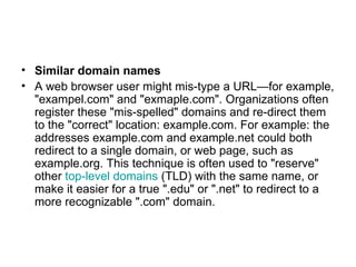 Similar domain names A web browser user might mis-type a URL—for example, "exampel.com" and "exmaple.com". Organizations often register these "mis-spelled" domains and re-direct them to the "correct" location: example.com. For example: the addresses example.com and example.net could both redirect to a single domain, or web page, such as example.org. This technique is often used to "reserve" other  top-level domains  (TLD) with the same name, or make it easier for a true ".edu" or ".net" to redirect to a more recognizable ".com" domain. 