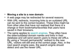 Moving a site to a new domain A web page may be redirected for several reasons: With URL redirects, incoming links to an outdated URL can be sent to the correct location. These links might be from other sites that have not realized that there is a change or from bookmarks/favorites that users have saved in their browsers. The same applies to  search engines . They often have the older/outdated domain names and links in their database and will send search users to these old URLs. By using a "moved permanently" redirect to the new URL, visitors will still end at the correct page. Also, in the next search engine pass, the search engine should detect and use the newer URL. 