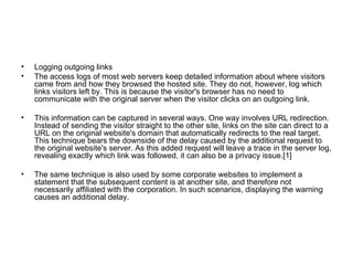 Logging outgoing links The access logs of most web servers keep detailed information about where visitors came from and how they browsed the hosted site. They do not, however, log which links visitors left by. This is because the visitor's browser has no need to communicate with the original server when the visitor clicks on an outgoing link. This information can be captured in several ways. One way involves URL redirection. Instead of sending the visitor straight to the other site, links on the site can direct to a URL on the original website's domain that automatically redirects to the real target. This technique bears the downside of the delay caused by the additional request to the original website's server. As this added request will leave a trace in the server log, revealing exactly which link was followed, it can also be a privacy issue.[1] The same technique is also used by some corporate websites to implement a statement that the subsequent content is at another site, and therefore not necessarily affiliated with the corporation. In such scenarios, displaying the warning causes an additional delay. 