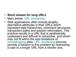 Short aliases for long URLs Main article:  URL shortening Web applications often include lengthy descriptive attributes in their URLs which represent data hierarchies, command structures, transaction paths and session information. This practice results in a URL that is aesthetically unpleasant and difficult to remember, and which may not fit within the size limitations of  microblogging  sites.  URL shortening  services provide a solution to this problem by redirecting a user to a longer URL from a shorter one. 