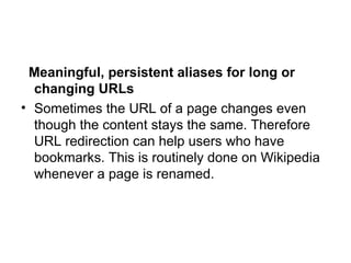 Meaningful, persistent aliases for long or changing URLs Sometimes the URL of a page changes even though the content stays the same. Therefore URL redirection can help users who have bookmarks. This is routinely done on Wikipedia whenever a page is renamed. 