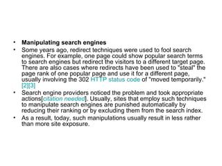 Manipulating search engines Some years ago, redirect techniques were used to fool search engines. For example, one page could show popular search terms to search engines but redirect the visitors to a different target page. There are also cases where redirects have been used to "steal" the page rank of one popular page and use it for a different page, usually involving the 302  HTTP status code  of "moved temporarily." [2] [3] Search engine providers noticed the problem and took appropriate actions[ citation  needed ]. Usually, sites that employ such techniques to manipulate search engines are punished automatically by reducing their ranking or by excluding them from the search index. As a result, today, such manipulations usually result in less rather than more site exposure. 