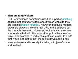 Manipulating visitors URL redirection is sometimes used as a part of  phishing  attacks that confuse visitors about which web site they are visiting[ citation  needed ]. However, because modern browsers always show the real URL in the address bar, the threat is lessened. However, redirects can also take you to sites that will otherwise attempt to attack in other ways. For example, a redirect might take a user to a site that would attempt to trick them into downloading anti virus software and ironically installing a trojan of some sort instead. 