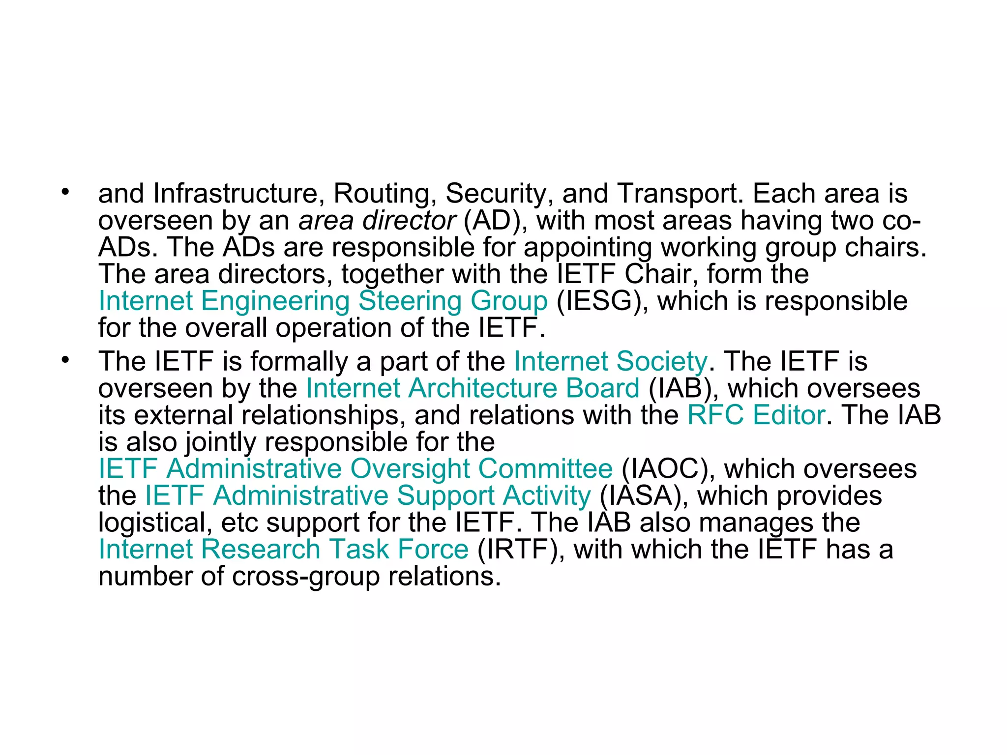 and Infrastructure, Routing, Security, and Transport. Each area is overseen by an  area director  (AD), with most areas having two co-ADs. The ADs are responsible for appointing working group chairs. The area directors, together with the IETF Chair, form the  Internet Engineering Steering Group  (IESG), which is responsible for the overall operation of the IETF. The IETF is formally a part of the  Internet Society . The IETF is overseen by the  Internet Architecture Board  (IAB), which oversees its external relationships, and relations with the  RFC Editor . The IAB is also jointly responsible for the  IETF Administrative Oversight Committee  (IAOC), which oversees the  IETF Administrative Support Activity  (IASA), which provides logistical, etc support for the IETF. The IAB also manages the  Internet Research Task Force  (IRTF), with which the IETF has a number of cross-group relations. 