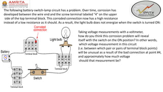 The following battery-switch-lamp circuit has a problem. Over time, corrosion has
developed between the wire end and the screw terminal labeled "4" on the upper
side of the top terminal block. This corroded connection now has a high resistance
instead of a low resistance as it should. As a result, the light bulb does not energize when the switch is turned ON:
Taking voltage measurements with a voltmeter,
how do you think this corrosion problem will reveal
itself with the switch on the ON position? In other words,
which voltage measurement in this circuit
(i.e. between which pair or pairs of terminal block points)
will be unusual as a result of the bad connection at point #4,
and approximately how much voltage
should that measurement be?
 