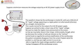 Suppose a technician measures the voltage output by an AC-DC power supply circuit:
The waveform shown by the oscilloscope is mostly DC, with just a little bit of
AC "ripple" voltage appearing as a ripple pattern on what would otherwise
be a straight, horizontal line.
This is quite normal for the output of an AC-DC power supply.
Suppose we wished to take a closer view of this "ripple" voltage.
We want to make the ripples more pronounced on the screen,
so that we may better discern their shape. Unfortunately, though, when
we decrease the number of volts per division on the "vertical"
control knob to magnify the vertical amplification of the oscilloscope,
the pattern completely disappears from the screen! Explain what the
problem is, and how we might correct it so as to be
able to magnify the ripple voltage waveform without
having it disappear off the oscilloscope screen.
 