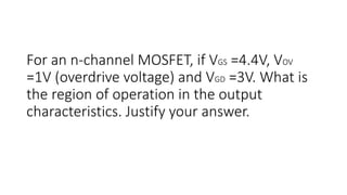 For an n-channel MOSFET, if VGS =4.4V, VOV
=1V (overdrive voltage) and VGD =3V. What is
the region of operation in the output
characteristics. Justify your answer.
 