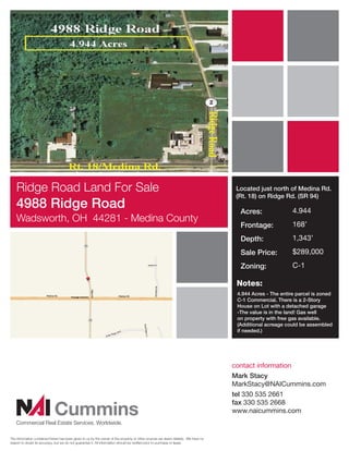 Ridge Road Land For Sale                                                                                                        Located just north of Medina Rd.
                                                                                                                                    (Rt. 18) on Ridge Rd. (SR 94)
    4988 Ridge Road                                                                                                                  Acres:                4.944
    Wadsworth, OH 44281 - Medina County
                                                                                                                                     Frontage:             168’
                                                                                                                                     Depth:                1,343’
                                                                                                                                     Sale Price:           $289,000
                                                                                                                                     Zoning:               C-1

                                                                                                                                    Notes:
                                                                                                                                    4.944 Acres - The entire parcel is zoned
                                                                                                                                    C-1 Commercial. There is a 2-Story
                                                                                                                                    House on Lot with a detached garage
                                                                                                                                    -The value is in the land! Gas well
                                                                                                                                    on property with free gas available.
                                                                                                                                    (Additional acreage could be assembled
                                                                                                                                    if needed.)




                                                                                                                                   contact information
                                                                                                                                   Mark Stacy
                                                                                                                                   MarkStacy@NAICummins.com
                                                                                                                                   tel 330 535 2661

                             Cummins
                                                                                                                                   fax 330 535 2668
                                                                                                                                   www.naicummins.com
   Commercial Real Estate Services, Worldwide.

The information contained herein has been given to us by the owner of the property or other sources we deem reliable. We have no
reason to doubt its accuracy, but we do not guarantee it. All information should be veriﬁed prior to purchase or lease.
 