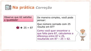De maneira simples, você pode
pensar:
Que número somado com 25
resulta em 87?
Como você quer encontrar o
que falta para 87, calculamos a
diferença entre 87 e 25,
resultando em 87 – 25 = 62.
Observe que 62 satisfaz
a igualdade!
25 = 87
62
Na prática Correção
 
