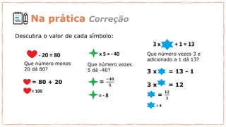 Descubra o valor de cada símbolo:
Que número menos
20 dá 80?
= 80 + 20
Que número vezes
5 dá -40?
=
−𝟒𝟎
𝟓
=
𝟏𝟐
𝟑
Que número vezes 3 e
adicionado a 1 dá 13?
3 x = 13 - 1
3 x = 12
Na prática Correção
 