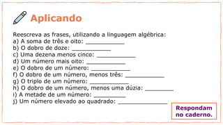 Reescreva as frases, utilizando a linguagem algébrica:
a) A soma de três e oito: ___________
b) O dobro de doze: ___________
c) Uma dezena menos cinco: ___________
d) Um número mais oito: ___________
e) O dobro de um número: ___________
f) O dobro de um número, menos três: ___________
g) O triplo de um número: ___________
h) O dobro de um número, menos uma dúzia: ________
i) A metade de um número: _________
j) Um número elevado ao quadrado: ______________
Aplicando
Respondam
no caderno.
 
