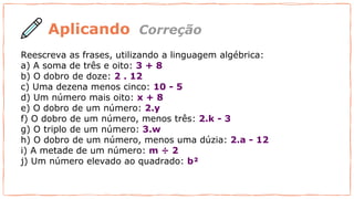 Reescreva as frases, utilizando a linguagem algébrica:
a) A soma de três e oito: 3 + 8
b) O dobro de doze: 2 . 12
c) Uma dezena menos cinco: 10 - 5
d) Um número mais oito: x + 8
e) O dobro de um número: 2.y
f) O dobro de um número, menos três: 2.k - 3
g) O triplo de um número: 3.w
h) O dobro de um número, menos uma dúzia: 2.a - 12
i) A metade de um número: m ÷ 2
j) Um número elevado ao quadrado: b²
Aplicando Correção
 