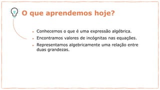 O que aprendemos hoje?
● Conhecemos o que é uma expressão algébrica.
● Encontramos valores de incógnitas nas equações.
● Representamos algebricamente uma relação entre
duas grandezas.
 
