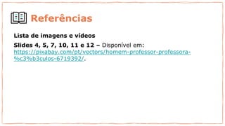 Referências
Lista de imagens e vídeos
Slides 4, 5, 7, 10, 11 e 12 – Disponível em:
https://pixabay.com/pt/vectors/homem-professor-professora-
%c3%b3culos-6719392/.
 