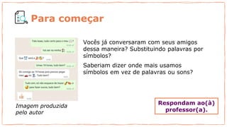 Vocês já conversaram com seus amigos
dessa maneira? Substituindo palavras por
símbolos?
Saberiam dizer onde mais usamos
símbolos em vez de palavras ou sons?
Imagem produzida
pelo autor
Para começar
Respondam ao(à)
professor(a).
 