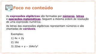 As expressões algébricas são formadas por números, letras
e operações matemáticas. Seguem a mesma ordem de resolução
de uma expressão numérica.
As letras das expressões algébricas representam números e são
chamadas de variáveis.
Exemplos:
1) 4x + 2y
2) 16z
3) 22xa + y – 164x2y2
Foco no conteúdo
 