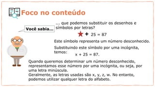 ... que podemos substituir os desenhos e
símbolos por letras?
25 = 87
x + 25 = 87.
Você sabia...
Quando queremos determinar um número desconhecido,
representamos esse número por uma incógnita, ou seja, por
uma letra minúscula.
Geralmente, as letras usadas são x, y, z, w. No entanto,
podemos utilizar qualquer letra do alfabeto.
Este símbolo representa um número desconhecido.
Substituindo este símbolo por uma incógnita,
temos:
Foco no conteúdo
 