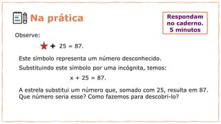 Respondam
no caderno.
5 minutos
Observe:
A estrela substitui um número que, somado com 25, resulta em 87.
Que número seria esse? Como fazemos para descobri-lo?
25 = 87.
x + 25 = 87.
Este símbolo representa um número desconhecido.
Substituindo este símbolo por uma incógnita, temos:
Na prática
 