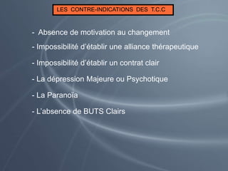 LES CONTRE-INDICATIONS DES T.C.C
- Impossibilité d’établir un contrat clair
- Impossibilité d’établir une alliance thérapeutique
- Absence de motivation au changement
- La Paranoïa
- La dépression Majeure ou Psychotique
- L’absence de BUTS Clairs
 