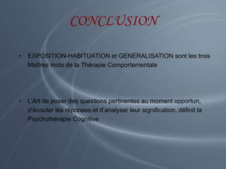 CONCLUSION
• EXPOSITION-HABITUATION et GENERALISATION sont les trois
Maîtres mots de la Thérapie Comportementale
• L’Art de poser des questions pertinentes au moment opportun,
d’écouter les réponses et d’analyser leur signification, définit la
Psychothérapie Cognitive
 