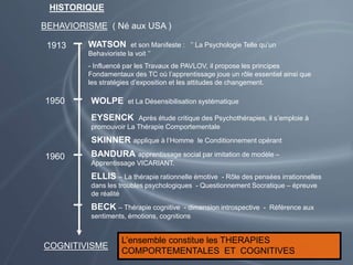 HISTORIQUE
BEHAVIORISME ( Né aux USA )
1913 WATSON et son Manifeste : ’’ La Psychologie Telle qu’un
Behavioriste la voit ’’
- Influencé par les Travaux de PAVLOV, il propose les principes
Fondamentaux des TC où l’apprentissage joue un rôle essentiel ainsi que
les stratégies d’exposition et les attitudes de changement.
1950 WOLPE et La Désensibilisation systématique
EYSENCK Après étude critique des Psychothérapies, il s’emploie à
promouvoir La Thérapie Comportementale
SKINNER applique à l’Homme le Conditionnement opérant
1960 BANDURA apprentissage social par imitation de modèle –
Apprentissage VICARIANT.
ELLIS – La thérapie rationnelle émotive - Rôle des pensées irrationnelles
dans les troubles psychologiques - Questionnement Socratique – épreuve
de réalité
BECK – Thérapie cognitive - dimension introspective - Référence aux
sentiments, émotions, cognitions
COGNITIVISME
L’ensemble constitue les THERAPIES
COMPORTEMENTALES ET COGNITIVES
 