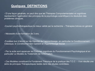 Quelques DEFINITIONS
- D’une façon générale, on peut dire que les Thérapies Comportementales et cognitives
représentent l’application des principes de la psychologie scientifique à la résolution des
problèmes cliniques.
-Courant psychothérapeutique le mieux validé par la recherche – Thérapies brèves en général
- Nécessité d’une formation de 3 ans.
-Fondées tout d’abord sur les théories de l’apprentissage, en particulier le Conditionnement
Classique, le Conditionnement Opérant et l’Apprentissage Social
- Par la suite sont apparues les Théories cognitives du Fonctionnement Psychologique et en
particulier Le Modèle du Traitement de l’Information.
- Ces Modèles constituent le Fondement Théorique de la pratique des T.C.C - Il en résulte une
série de principes Thérapeutiques testés dans des études contrôlées.
 