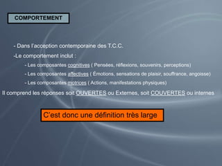 COMPORTEMENT
- Dans l’acception contemporaine des T.C.C.
-Le comportement inclut :
- Les composantes cognitives ( Pensées, réflexions, souvenirs, perceptions)
- Les composantes affectives ( Émotions, sensations de plaisir, souffrance, angoisse)
- Les composantes motrices ( Actions, manifestations physiques)
Il comprend les réponses soit OUVERTES ou Externes, soit COUVERTES ou internes
C’est donc une définition très large
 