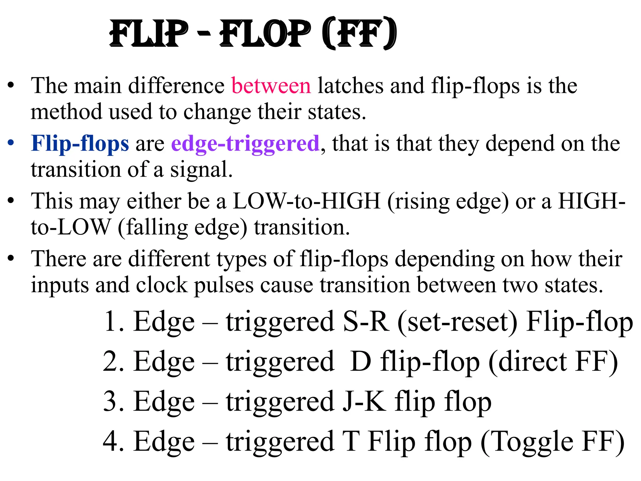 FLIP - FLOP (FF)
• The main difference between latches and flip-flops is the
method used to change their states.
• Flip-flops are edge-triggered, that is that they depend on the
transition of a signal.
• This may either be a LOW-to-HIGH (rising edge) or a HIGH-
to-LOW (falling edge) transition.
• There are different types of flip-flops depending on how their
inputs and clock pulses cause transition between two states.
1. Edge – triggered S-R (set-reset) Flip-flop
2. Edge – triggered D flip-flop (direct FF)
3. Edge – triggered J-K flip flop
4. Edge – triggered T Flip flop (Toggle FF)
 