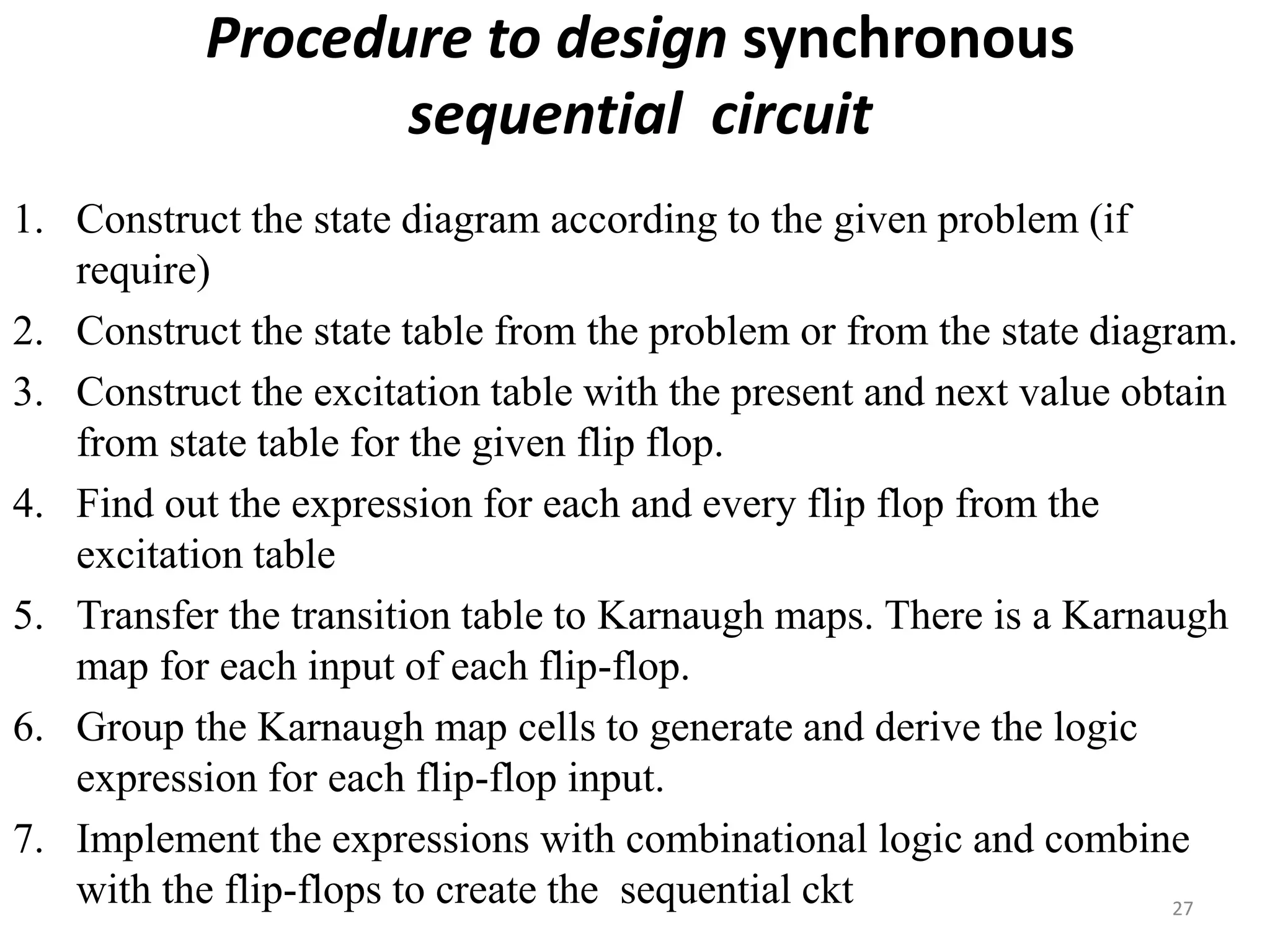 Procedure to design synchronous
sequential circuit
1. Construct the state diagram according to the given problem (if
require)
2. Construct the state table from the problem or from the state diagram.
3. Construct the excitation table with the present and next value obtain
from state table for the given flip flop.
4. Find out the expression for each and every flip flop from the
excitation table
5. Transfer the transition table to Karnaugh maps. There is a Karnaugh
map for each input of each flip-flop.
6. Group the Karnaugh map cells to generate and derive the logic
expression for each flip-flop input.
7. Implement the expressions with combinational logic and combine
with the flip-flops to create the sequential ckt 27
 