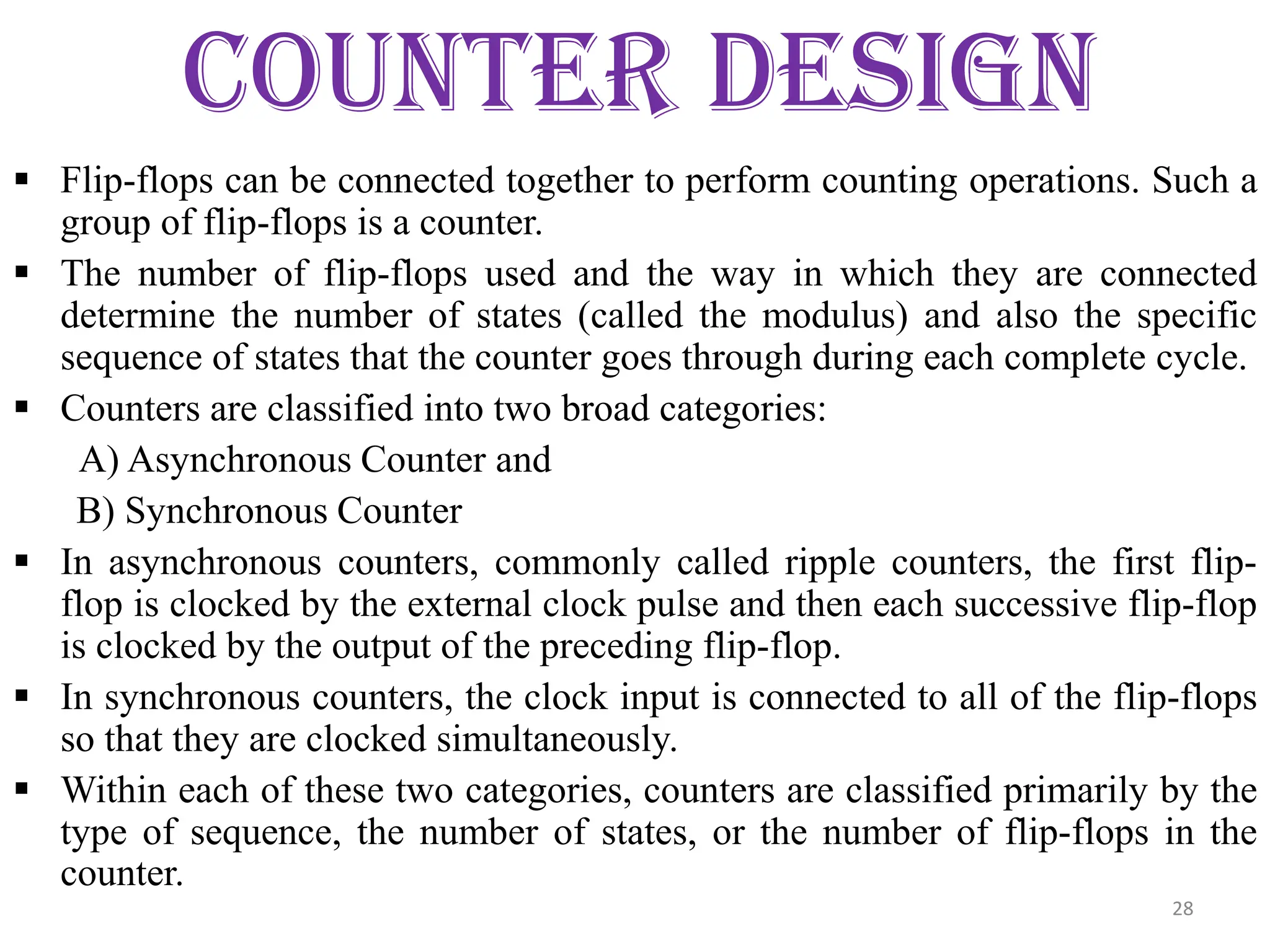 COUNTER DESIGN
 Flip-flops can be connected together to perform counting operations. Such a
group of flip-flops is a counter.
 The number of flip-flops used and the way in which they are connected
determine the number of states (called the modulus) and also the specific
sequence of states that the counter goes through during each complete cycle.
 Counters are classified into two broad categories:
A) Asynchronous Counter and
B) Synchronous Counter
 In asynchronous counters, commonly called ripple counters, the first flip-
flop is clocked by the external clock pulse and then each successive flip-flop
is clocked by the output of the preceding flip-flop.
 In synchronous counters, the clock input is connected to all of the flip-flops
so that they are clocked simultaneously.
 Within each of these two categories, counters are classified primarily by the
type of sequence, the number of states, or the number of flip-flops in the
counter.
28
 