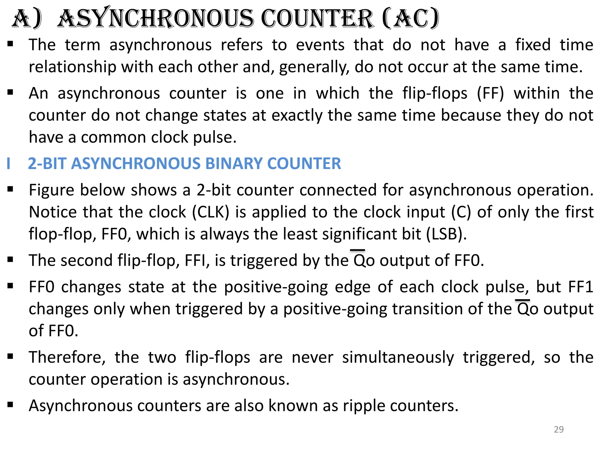 a) ASYNCHRONOUS COUNTER (AC)
 The term asynchronous refers to events that do not have a fixed time
relationship with each other and, generally, do not occur at the same time.
 An asynchronous counter is one in which the flip-flops (FF) within the
counter do not change states at exactly the same time because they do not
have a common clock pulse.
I 2-BIT ASYNCHRONOUS BINARY COUNTER
 Figure below shows a 2-bit counter connected for asynchronous operation.
Notice that the clock (CLK) is applied to the clock input (C) of only the first
flop-flop, FF0, which is always the least significant bit (LSB).
 The second flip-flop, FFI, is triggered by the Qo output of FF0.
 FF0 changes state at the positive-going edge of each clock pulse, but FF1
changes only when triggered by a positive-going transition of the Qo output
of FF0.
 Therefore, the two flip-flops are never simultaneously triggered, so the
counter operation is asynchronous.
 Asynchronous counters are also known as ripple counters.
29
 