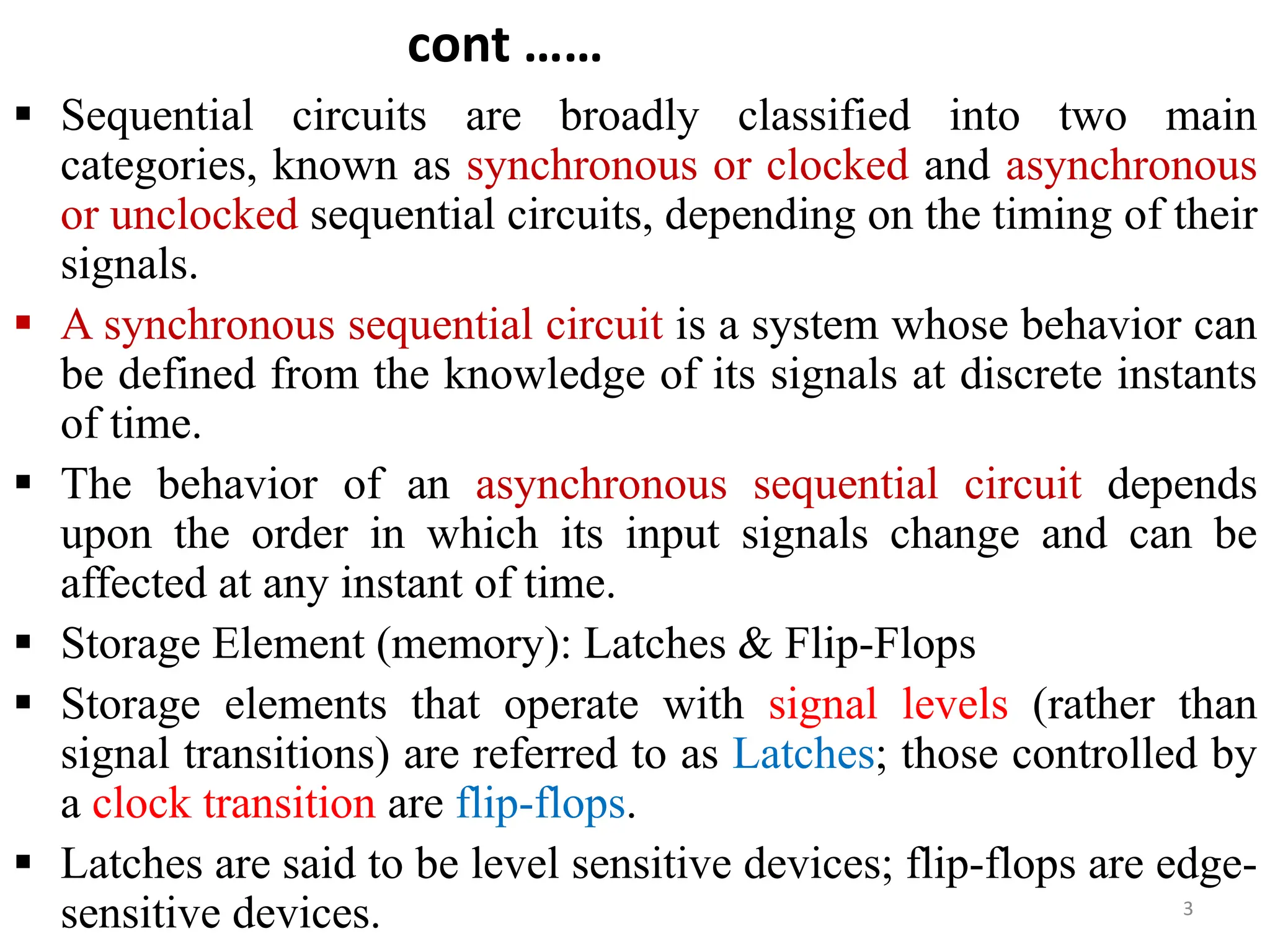 cont ……
 Sequential circuits are broadly classified into two main
categories, known as synchronous or clocked and asynchronous
or unclocked sequential circuits, depending on the timing of their
signals.
 A synchronous sequential circuit is a system whose behavior can
be defined from the knowledge of its signals at discrete instants
of time.
 The behavior of an asynchronous sequential circuit depends
upon the order in which its input signals change and can be
affected at any instant of time.
 Storage Element (memory): Latches & Flip-Flops
 Storage elements that operate with signal levels (rather than
signal transitions) are referred to as Latches; those controlled by
a clock transition are flip-flops.
 Latches are said to be level sensitive devices; flip-flops are edge-
sensitive devices. 3
 