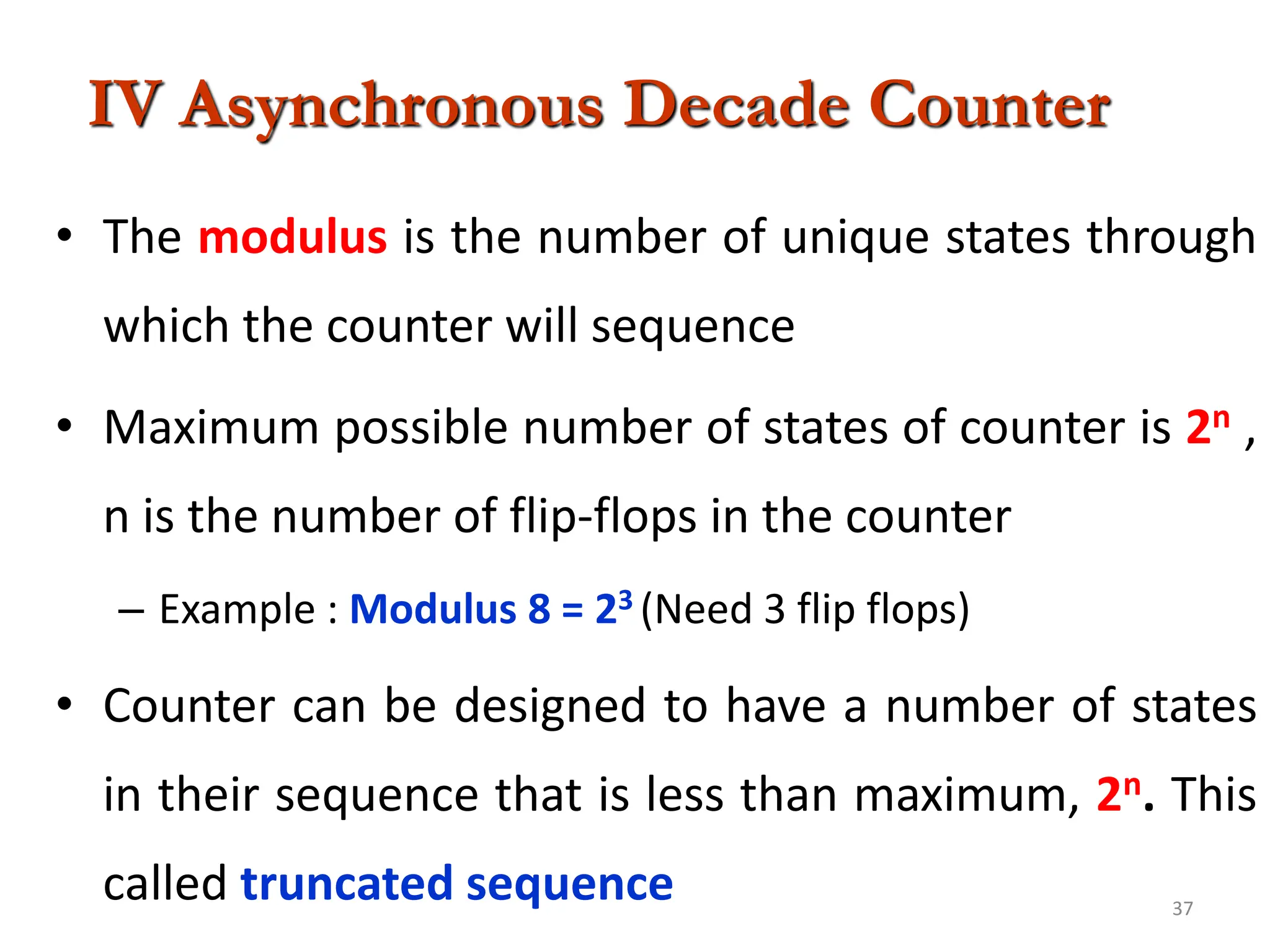 37
IV Asynchronous Decade Counter
• The modulus is the number of unique states through
which the counter will sequence
• Maximum possible number of states of counter is 2n ,
n is the number of flip-flops in the counter
– Example : Modulus 8 = 23 (Need 3 flip flops)
• Counter can be designed to have a number of states
in their sequence that is less than maximum, 2n. This
called truncated sequence
 