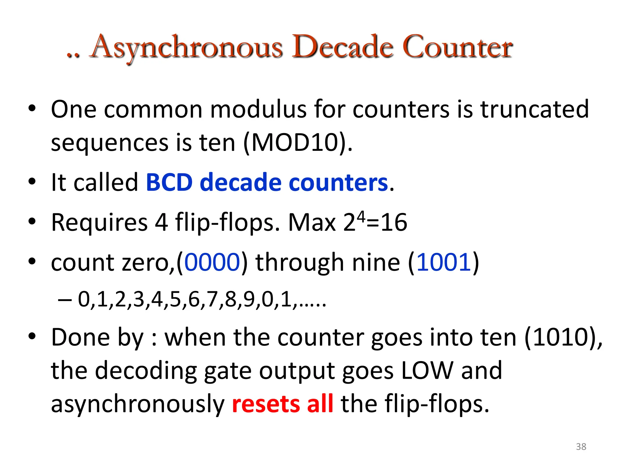 38
.. Asynchronous Decade Counter
• One common modulus for counters is truncated
sequences is ten (MOD10).
• It called BCD decade counters.
• Requires 4 flip-flops. Max 24=16
• count zero,(0000) through nine (1001)
– 0,1,2,3,4,5,6,7,8,9,0,1,…..
• Done by : when the counter goes into ten (1010),
the decoding gate output goes LOW and
asynchronously resets all the flip-flops.
 