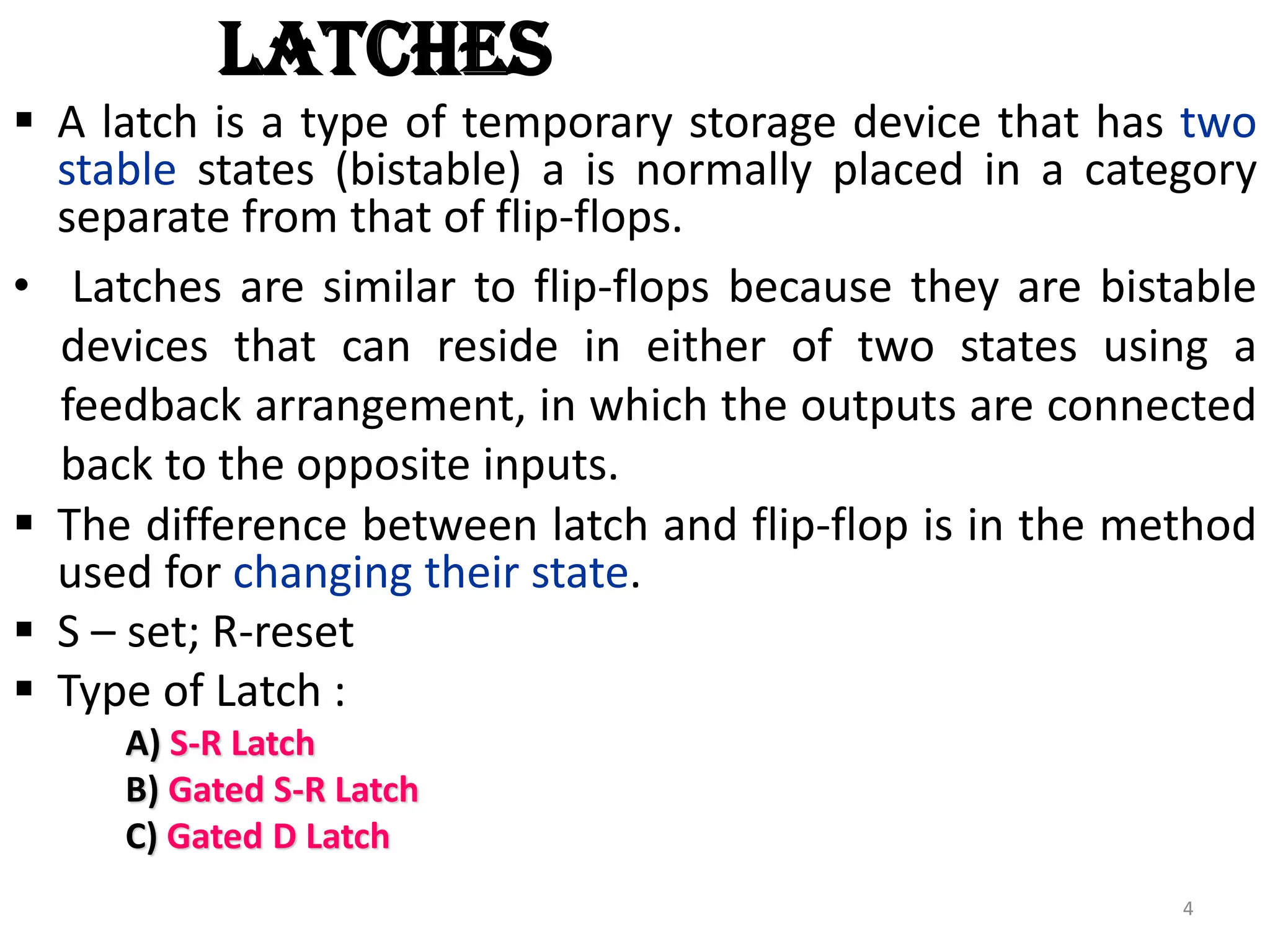 LATCHES
 A latch is a type of temporary storage device that has two
stable states (bistable) a is normally placed in a category
separate from that of flip-flops.
• Latches are similar to flip-flops because they are bistable
devices that can reside in either of two states using a
feedback arrangement, in which the outputs are connected
back to the opposite inputs.
 The difference between latch and flip-flop is in the method
used for changing their state.
 S – set; R-reset
 Type of Latch :
A) S-R Latch
B) Gated S-R Latch
C) Gated D Latch
4
 