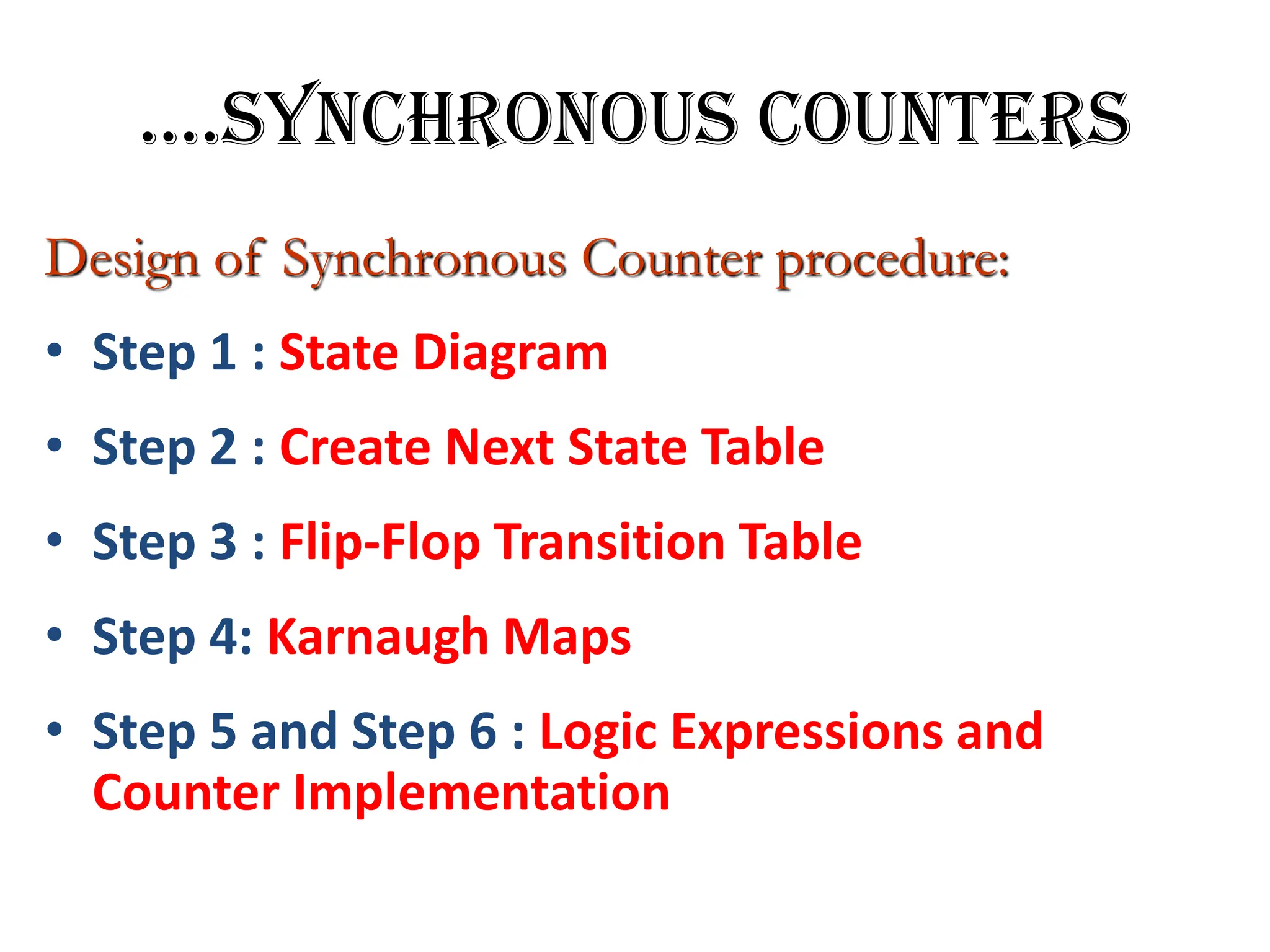 ….SYNCHRONOUS COUNTERS
Design of Synchronous Counter procedure:
• Step 1 : State Diagram
• Step 2 : Create Next State Table
• Step 3 : Flip-Flop Transition Table
• Step 4: Karnaugh Maps
• Step 5 and Step 6 : Logic Expressions and
Counter Implementation
 