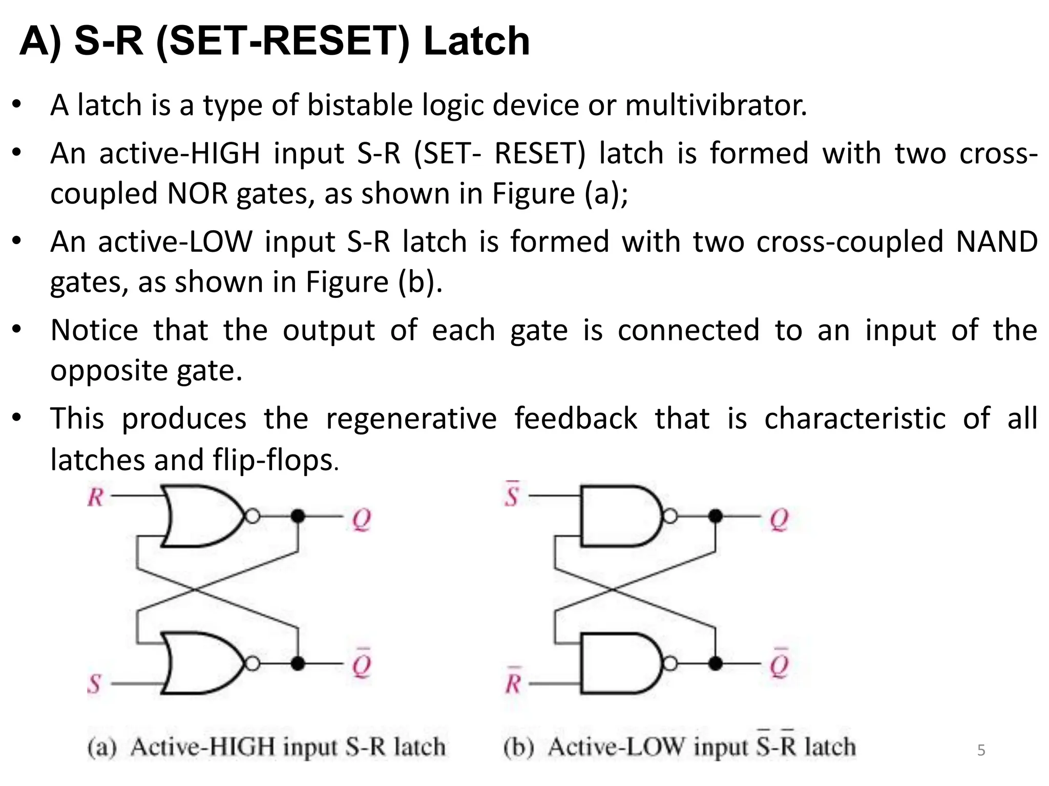 A) S-R (SET-RESET) Latch
• A latch is a type of bistable logic device or multivibrator.
• An active-HIGH input S-R (SET- RESET) latch is formed with two cross-
coupled NOR gates, as shown in Figure (a);
• An active-LOW input S-R latch is formed with two cross-coupled NAND
gates, as shown in Figure (b).
• Notice that the output of each gate is connected to an input of the
opposite gate.
• This produces the regenerative feedback that is characteristic of all
latches and flip-flops.
5
 