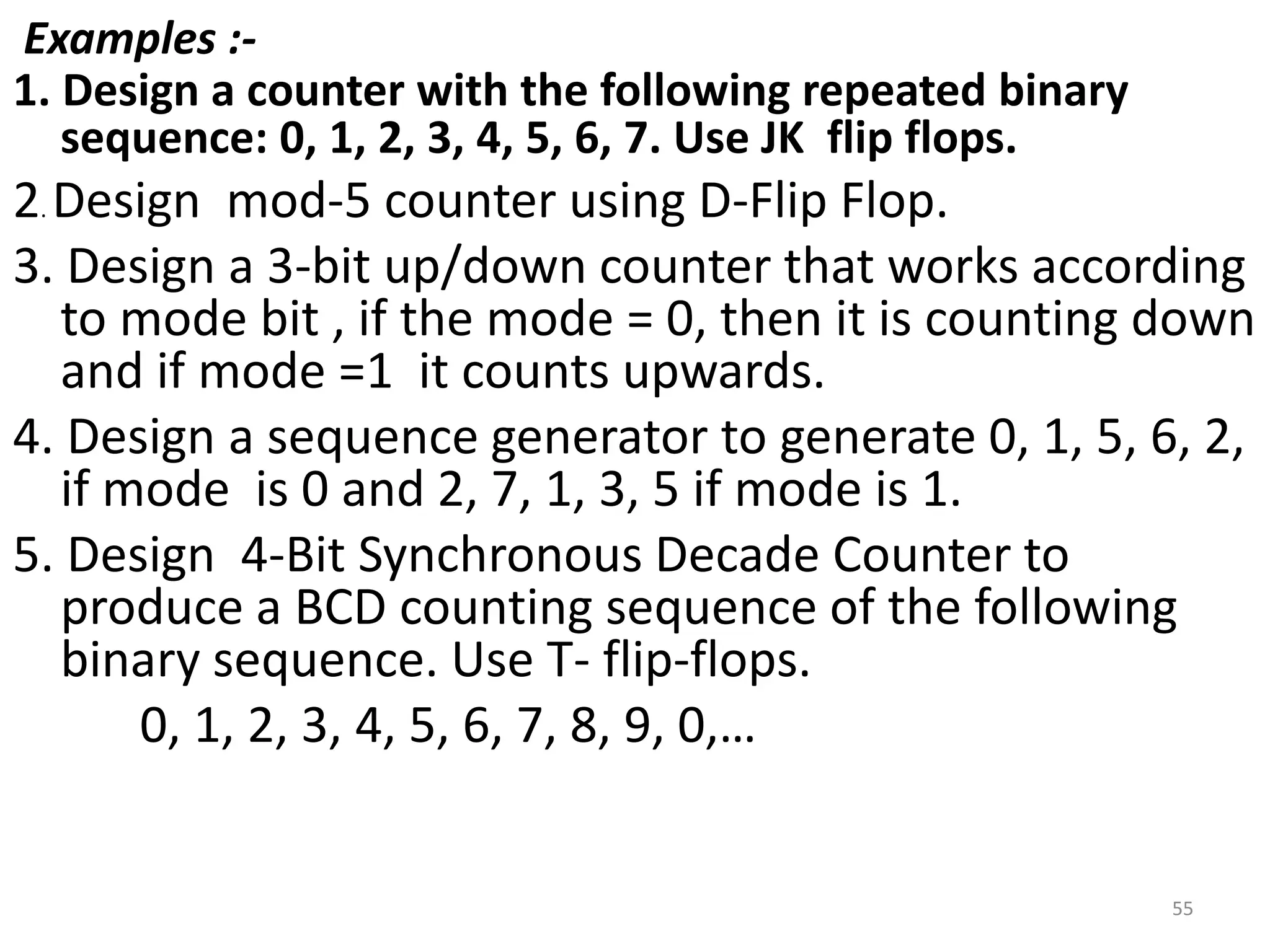 Examples :-
1. Design a counter with the following repeated binary
sequence: 0, 1, 2, 3, 4, 5, 6, 7. Use JK flip flops.
2. Design mod-5 counter using D-Flip Flop.
3. Design a 3-bit up/down counter that works according
to mode bit , if the mode = 0, then it is counting down
and if mode =1 it counts upwards.
4. Design a sequence generator to generate 0, 1, 5, 6, 2,
if mode is 0 and 2, 7, 1, 3, 5 if mode is 1.
5. Design 4-Bit Synchronous Decade Counter to
produce a BCD counting sequence of the following
binary sequence. Use T- flip-flops.
0, 1, 2, 3, 4, 5, 6, 7, 8, 9, 0,…
55
 