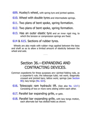 609. Huxley’s wheel, with spring tyre and jointed spokes.
610. Wheel with double tyres and intermediate springs.
611. Two plans of bent spoke, spring formation.
612. Two plans of bent spoke, spring formation.
613. Has an outer elastic tyre and an inner rigid ring, to
which the tension or compression springs are fixed.
614 & 615. Sections of rubber tyres.
Wheels are also made with rubber rings applied between the boss
and shaft so as to allow a limited amount of elasticity between the
wheel and axle.
Section 36.—EXPANDING AND
CONTRACTING DEVICES.
Common expedients for these purposes are—jointed folding rods, as
a carpenter’s rule; the telescope tube; net work; diagonally
crossed and jointed bars; lattice work; springs (see Section
80); lazy tongs (No. 623).
616. Telescopic ram hydraulic lift. (See also No. 1217.)
Consisting of two or more rams sliding within each other.
617. Parallel bar expanding grille, or gate.
618. Parallel bar expanding grille, with lazy tongs motion,
each alternate bar has slotted holes as shown.
 