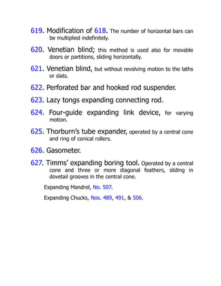 619. Modification of 618. The number of horizontal bars can
be multiplied indefinitely.
620. Venetian blind; this method is used also for movable
doors or partitions, sliding horizontally.
621. Venetian blind, but without revolving motion to the laths
or slats.
622. Perforated bar and hooked rod suspender.
623. Lazy tongs expanding connecting rod.
624. Four-guide expanding link device, for varying
motion.
625. Thorburn’s tube expander, operated by a central cone
and ring of conical rollers.
626. Gasometer.
627. Timms’ expanding boring tool. Operated by a central
cone and three or more diagonal feathers, sliding in
dovetail grooves in the central cone.
Expanding Mandrel, No. 507.
Expanding Chucks, Nos. 489, 491, & 506.
 