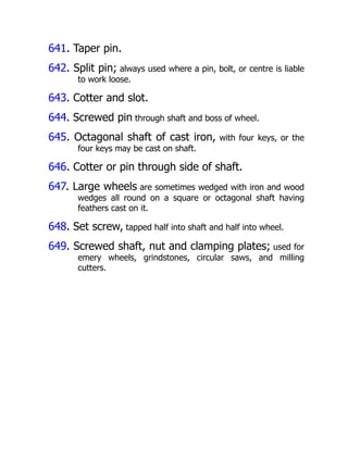 641. Taper pin.
642. Split pin; always used where a pin, bolt, or centre is liable
to work loose.
643. Cotter and slot.
644. Screwed pin through shaft and boss of wheel.
645. Octagonal shaft of cast iron, with four keys, or the
four keys may be cast on shaft.
646. Cotter or pin through side of shaft.
647. Large wheels are sometimes wedged with iron and wood
wedges all round on a square or octagonal shaft having
feathers cast on it.
648. Set screw, tapped half into shaft and half into wheel.
649. Screwed shaft, nut and clamping plates; used for
emery wheels, grindstones, circular saws, and milling
cutters.
 