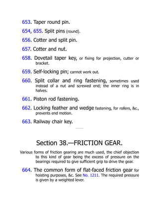 653. Taper round pin.
654, 655. Split pins (round).
656. Cotter and split pin.
657. Cotter and nut.
658. Dovetail taper key, or fixing for projection, cutter or
bracket.
659. Self-locking pin; cannot work out.
660. Split collar and ring fastening, sometimes used
instead of a nut and screwed end; the inner ring is in
halves.
661. Piston rod fastening.
662. Locking feather and wedge fastening, for rollers, &c.,
prevents end motion.
663. Railway chair key.
Section 38.—FRICTION GEAR.
Various forms of friction gearing are much used, the chief objection
to this kind of gear being the excess of pressure on the
bearings required to give sufficient grip to drive the gear.
664. The common form of flat-faced friction gear for
hoisting purposes, &c. See No. 1211. The required pressure
is given by a weighted lever.
 