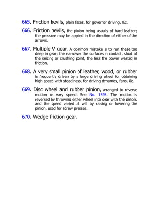 665. Friction bevils, plain faces, for governor driving, &c.
666. Friction bevils, the pinion being usually of hard leather;
the pressure may be applied in the direction of either of the
arrows.
667. Multiple V gear. A common mistake is to run these too
deep in gear; the narrower the surfaces in contact, short of
the seizing or crushing point, the less the power wasted in
friction.
668. A very small pinion of leather, wood, or rubber
is frequently driven by a large driving wheel for obtaining
high speed with steadiness, for driving dynamos, fans, &c.
669. Disc wheel and rubber pinion, arranged to reverse
motion or vary speed. See No. 1595. The motion is
reversed by throwing either wheel into gear with the pinion,
and the speed varied at will by raising or lowering the
pinion, used for screw presses.
670. Wedge friction gear.
 