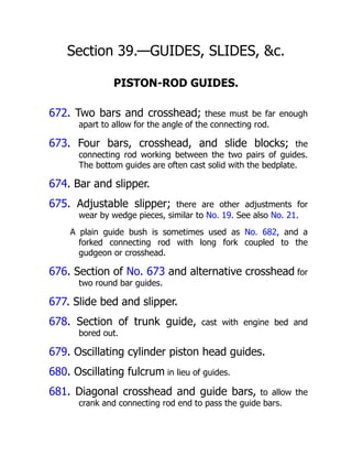Section 39.—GUIDES, SLIDES, &c.
PISTON-ROD GUIDES.
672. Two bars and crosshead; these must be far enough
apart to allow for the angle of the connecting rod.
673. Four bars, crosshead, and slide blocks; the
connecting rod working between the two pairs of guides.
The bottom guides are often cast solid with the bedplate.
674. Bar and slipper.
675. Adjustable slipper; there are other adjustments for
wear by wedge pieces, similar to No. 19. See also No. 21.
A plain guide bush is sometimes used as No. 682, and a
forked connecting rod with long fork coupled to the
gudgeon or crosshead.
676. Section of No. 673 and alternative crosshead for
two round bar guides.
677. Slide bed and slipper.
678. Section of trunk guide, cast with engine bed and
bored out.
679. Oscillating cylinder piston head guides.
680. Oscillating fulcrum in lieu of guides.
681. Diagonal crosshead and guide bars, to allow the
crank and connecting rod end to pass the guide bars.
 