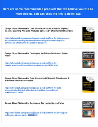 Here are some recommended products that we believe you will be
interested in. You can click the link to download.
Google Cloud Platform For Data Science A Crash Course On Big Data
Machine Learning And Data Analytics Services Dr Shitalkumar R Sukhdeve
https://ebookbell.com/product/google-cloud-platform-for-data-science-
a-crash-course-on-big-data-machine-learning-and-data-analytics-
services-dr-shitalkumar-r-sukhdeve-53726336
Google Cloud Platform For Developers 1st Edition Ted Hunter Steven
Porter
https://ebookbell.com/product/google-cloud-platform-for-
developers-1st-edition-ted-hunter-steven-porter-23421434
Google Cloud Platform For Data Science 2nd Edition Dr Shitalkumar R
Sukhdeve Sandika S Sukhdeve
https://ebookbell.com/product/google-cloud-platform-for-data-
science-2nd-edition-dr-shitalkumar-r-sukhdeve-sandika-s-
sukhdeve-55720200
Google Cloud Platform For Developers Ted Hunter Steven Porter
https://ebookbell.com/product/google-cloud-platform-for-developers-
ted-hunter-steven-porter-232082336
 